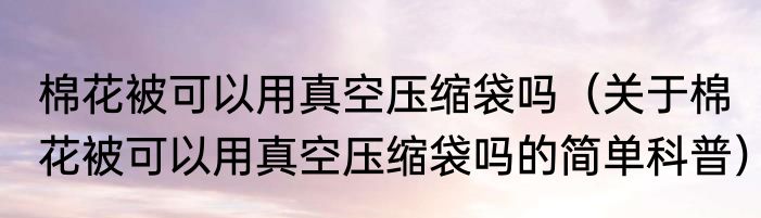 棉花被可以用真空压缩袋吗（关于棉花被可以用真空压缩袋吗的简单科普）