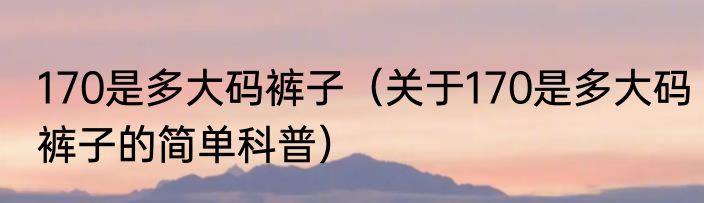 170是多大码裤子（关于170是多大码裤子的简单科普）