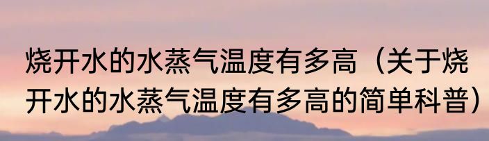 烧开水的水蒸气温度有多高（关于烧开水的水蒸气温度有多高的简单科普）