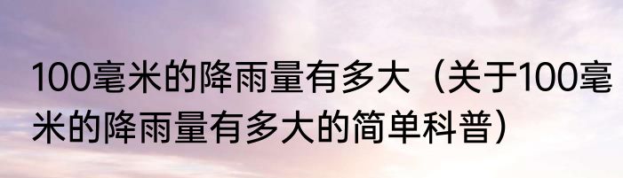 100毫米的降雨量有多大（关于100毫米的降雨量有多大的简单科普）