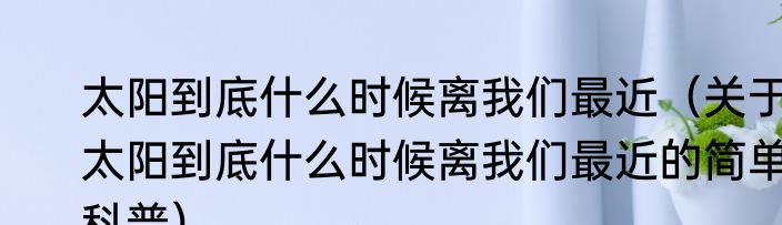 太阳到底什么时候离我们最近（关于太阳到底什么时候离我们最近的简单科普）