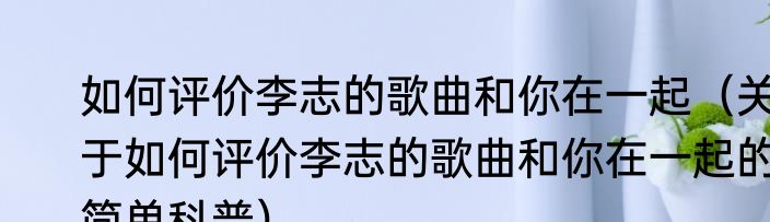如何评价李志的歌曲和你在一起（关于如何评价李志的歌曲和你在一起的简单科普）