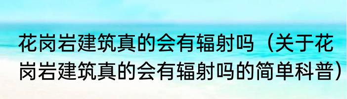 花岗岩建筑真的会有辐射吗（关于花岗岩建筑真的会有辐射吗的简单科普）