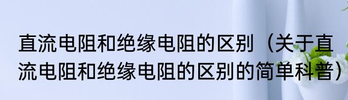 直流电阻和绝缘电阻的区别（关于直流电阻和绝缘电阻的区别的简单科普）