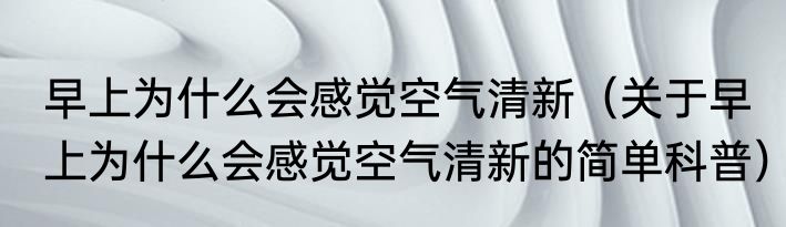 早上为什么会感觉空气清新（关于早上为什么会感觉空气清新的简单科普）