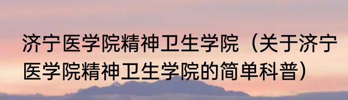 济宁医学院精神卫生学院（关于济宁医学院精神卫生学院的简单科普）