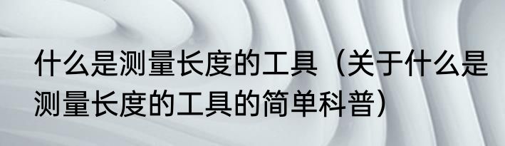 什么是测量长度的工具（关于什么是测量长度的工具的简单科普）