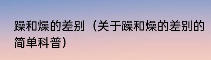 躁和燥的差别（关于躁和燥的差别的简单科普）