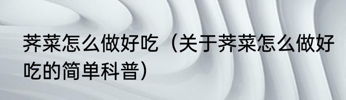 荠菜怎么做好吃（关于荠菜怎么做好吃的简单科普）