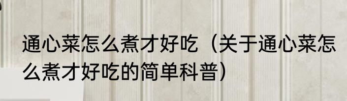 通心菜怎么煮才好吃（关于通心菜怎么煮才好吃的简单科普）