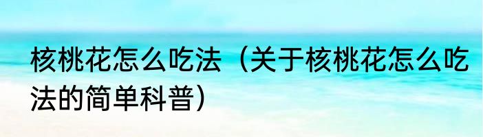 核桃花怎么吃法（关于核桃花怎么吃法的简单科普）