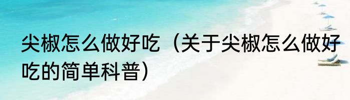 尖椒怎么做好吃（关于尖椒怎么做好吃的简单科普）