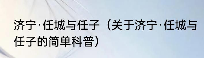济宁·任城与任子（关于济宁·任城与任子的简单科普）