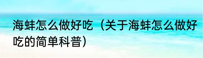 海蚌怎么做好吃（关于海蚌怎么做好吃的简单科普）