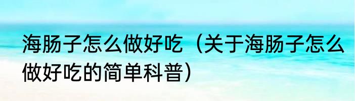 海肠子怎么做好吃（关于海肠子怎么做好吃的简单科普）