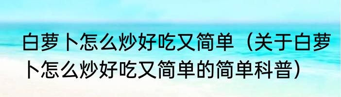 白萝卜怎么炒好吃又简单（关于白萝卜怎么炒好吃又简单的简单科普）