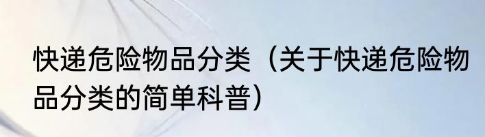 快递危险物品分类（关于快递危险物品分类的简单科普）