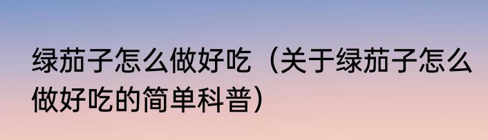 绿茄子怎么做好吃（关于绿茄子怎么做好吃的简单科普）