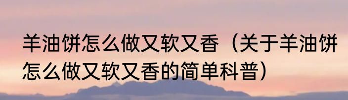 羊油饼怎么做又软又香（关于羊油饼怎么做又软又香的简单科普）