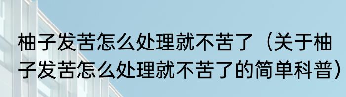 柚子发苦怎么处理就不苦了（关于柚子发苦怎么处理就不苦了的简单科普）