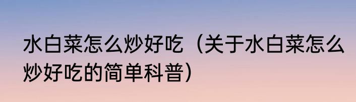 水白菜怎么炒好吃（关于水白菜怎么炒好吃的简单科普）