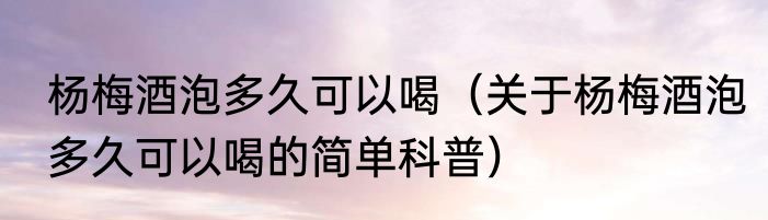 杨梅酒泡多久可以喝（关于杨梅酒泡多久可以喝的简单科普）