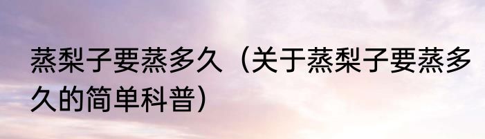 蒸梨子要蒸多久（关于蒸梨子要蒸多久的简单科普）