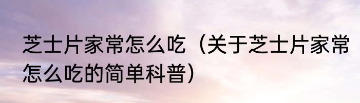 芝士片家常怎么吃（关于芝士片家常怎么吃的简单科普）
