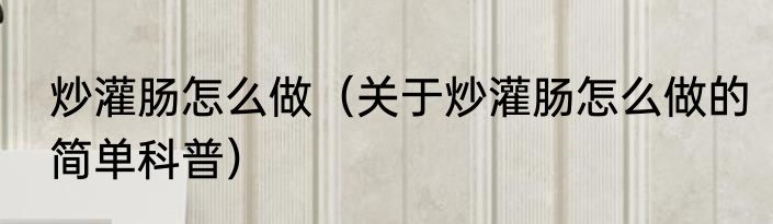 炒灌肠怎么做（关于炒灌肠怎么做的简单科普）