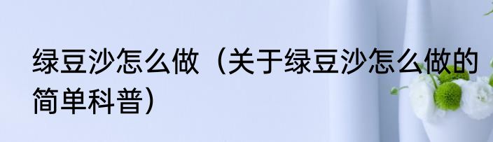 绿豆沙怎么做（关于绿豆沙怎么做的简单科普）