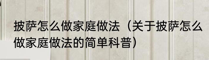 披萨怎么做家庭做法（关于披萨怎么做家庭做法的简单科普）