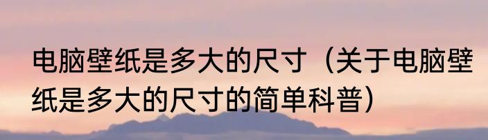 电脑壁纸是多大的尺寸（关于电脑壁纸是多大的尺寸的简单科普）