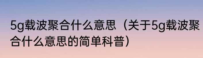 5g载波聚合什么意思（关于5g载波聚合什么意思的简单科普）