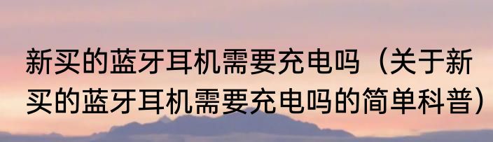 新买的蓝牙耳机需要充电吗（关于新买的蓝牙耳机需要充电吗的简单科普）
