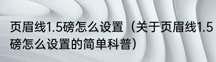 页眉线1.5磅怎么设置（关于页眉线1.5磅怎么设置的简单科普）