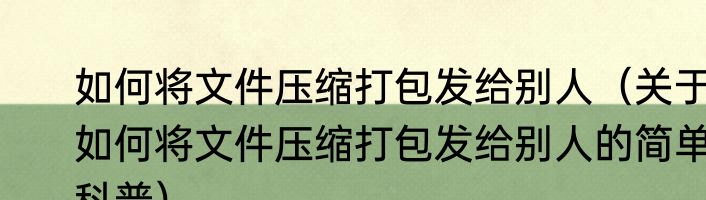 如何将文件压缩打包发给别人（关于如何将文件压缩打包发给别人的简单科普）