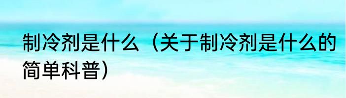 制冷剂是什么（关于制冷剂是什么的简单科普）