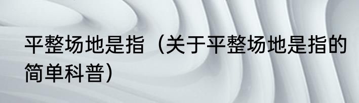 平整场地是指（关于平整场地是指的简单科普）