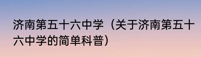济南第五十六中学（关于济南第五十六中学的简单科普）