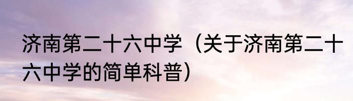 济南第二十六中学（关于济南第二十六中学的简单科普）