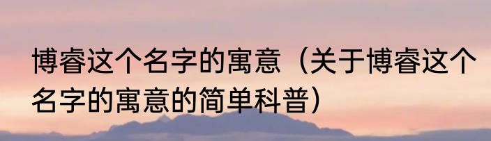 博睿这个名字的寓意（关于博睿这个名字的寓意的简单科普）