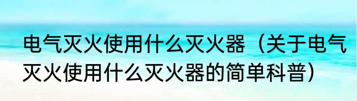 电气灭火使用什么灭火器（关于电气灭火使用什么灭火器的简单科普）