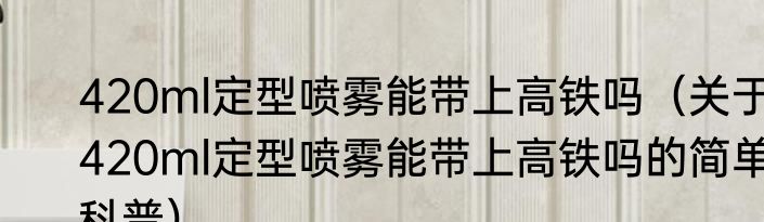 420ml定型喷雾能带上高铁吗（关于420ml定型喷雾能带上高铁吗的简单科普）