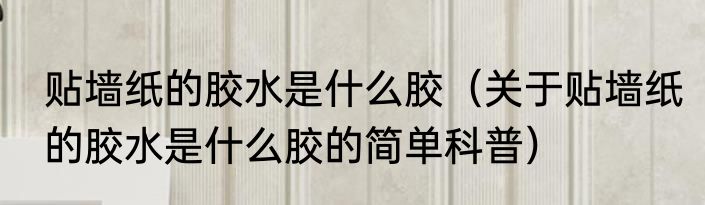 贴墙纸的胶水是什么胶（关于贴墙纸的胶水是什么胶的简单科普）