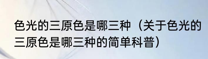 色光的三原色是哪三种（关于色光的三原色是哪三种的简单科普）