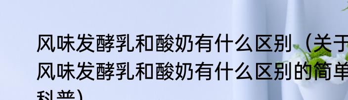 风味发酵乳和酸奶有什么区别（关于风味发酵乳和酸奶有什么区别的简单科普）