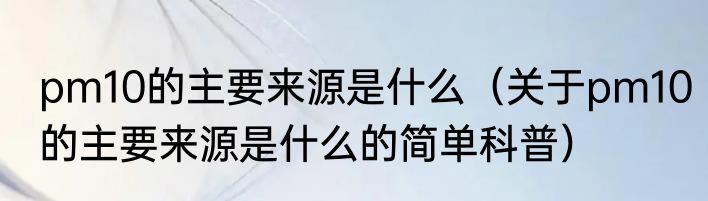 pm10的主要来源是什么（关于pm10的主要来源是什么的简单科普）