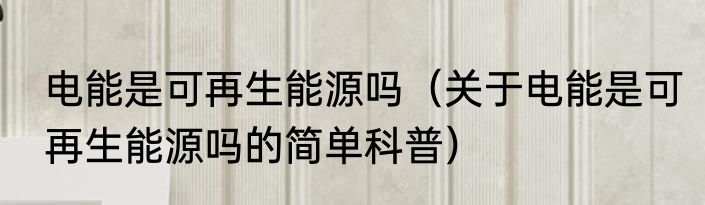 电能是可再生能源吗（关于电能是可再生能源吗的简单科普）