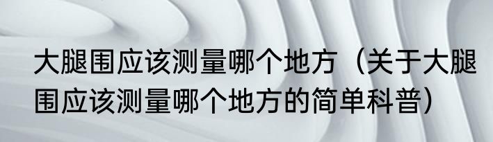 大腿围应该测量哪个地方（关于大腿围应该测量哪个地方的简单科普）