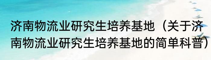 济南物流业研究生培养基地（关于济南物流业研究生培养基地的简单科普）